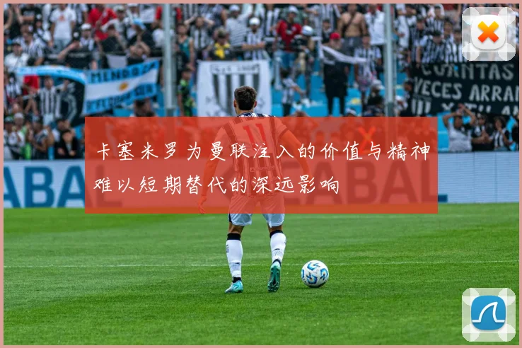 卡塞米罗为曼联注入的价值与精神难以短期替代的深远影响
