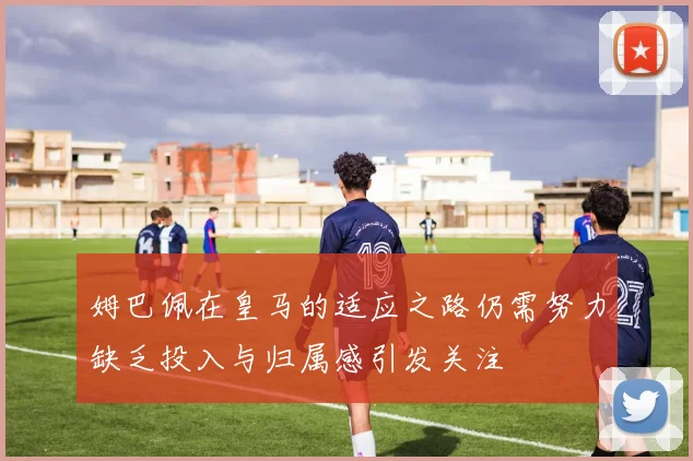 姆巴佩在皇马的适应之路仍需努力缺乏投入与归属感引发关注