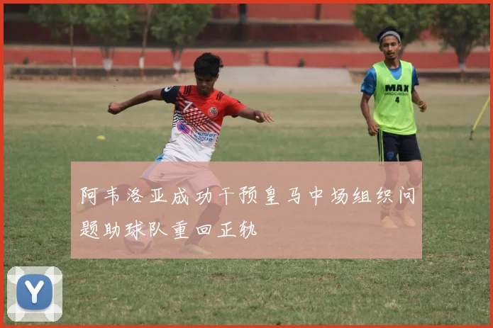 阿韦洛亚成功干预皇马中场组织问题助球队重回正轨