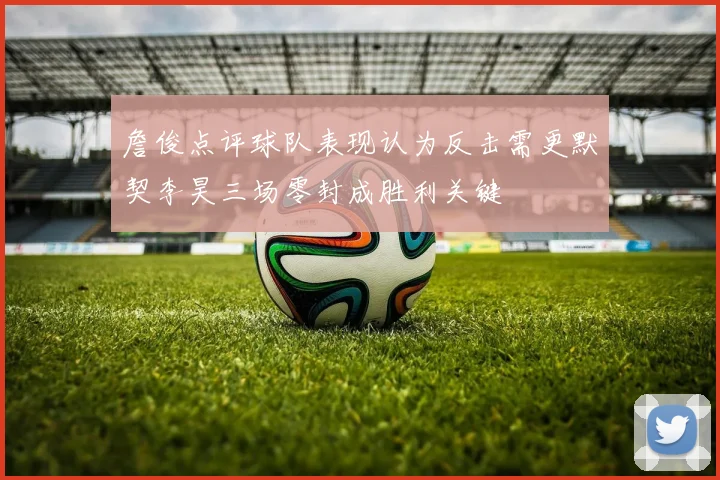 詹俊点评球队表现认为反击需更默契李昊三场零封成胜利关键