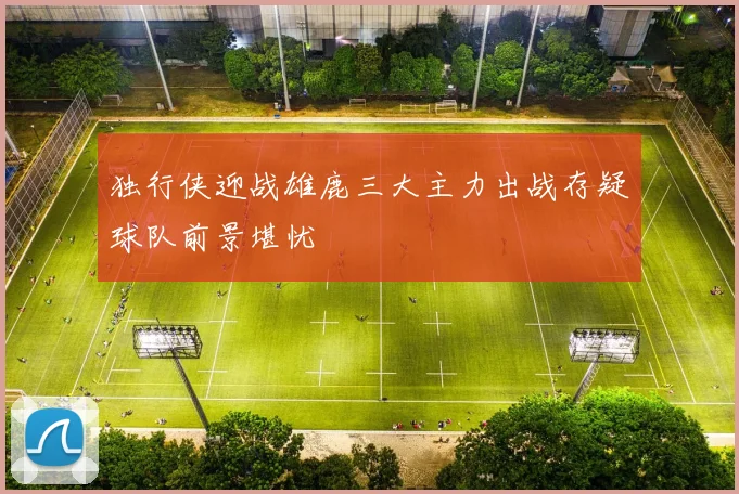 独行侠迎战雄鹿三大主力出战存疑球队前景堪忧
