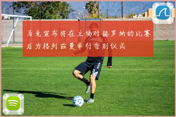 马竞宣布将在主场对赫罗纳的比赛后为格列兹曼举行告别仪式