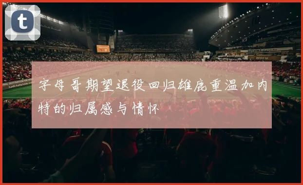 字母哥期望退役回归雄鹿重温加内特的归属感与情怀