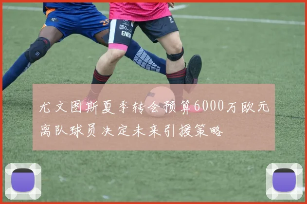 尤文图斯夏季转会预算6000万欧元离队球员决定未来引援策略