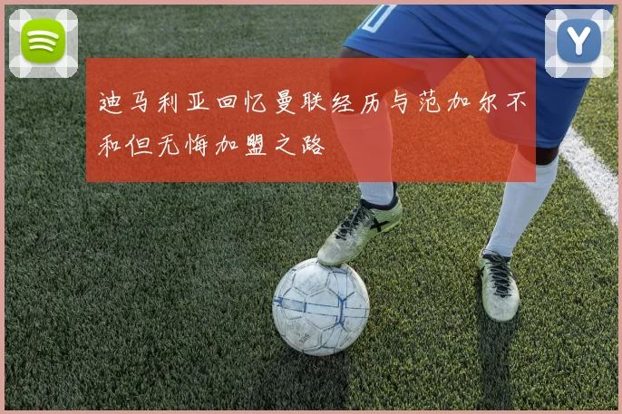 迪马利亚回忆曼联经历与范加尔不和但无悔加盟之路